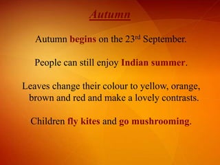 Autumn
Autumn begins on the 23rd September.
People can still enjoy Indian summer.
Leaves change their colour to yellow, orange,
brown and red and make a lovely contrasts.
Children fly kites and go mushrooming.

 