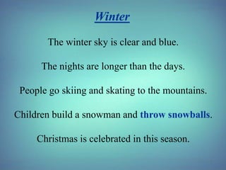 Winter
The winter sky is clear and blue.

The nights are longer than the days.
People go skiing and skating to the mountains.
Children build a snowman and throw snowballs.
Christmas is celebrated in this season.

 
