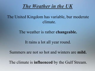 The Weather in the UK
The United Kingdom has variable, bur moderate
climate.
The weather is rather changeable.

It rains a lot all year round.
Summers are not so hot and winters are mild.
The climate is influenced by the Gulf Stream.

 
