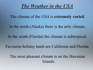 The Weather in the USA
The climate of the USA is extremely varied.
In the north (Alaska) there is the artic climate.
In the south (Florida) the climate is subtropical.

Favourite holiday lands are California and Florida.
The most pleasant climate is on the Hawaiian
Islands.

 