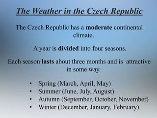 The Weather in the Czech Republic
The Czech Republic has a moderate continental
climate.

A year is divided into four seasons.
Each season lasts about three months and is attractive
in some way.
•
•
•
•

Spring (March, April, May)
Summer (June, July, August)
Autumn (September, October, November)
Winter (December, January, February)

 