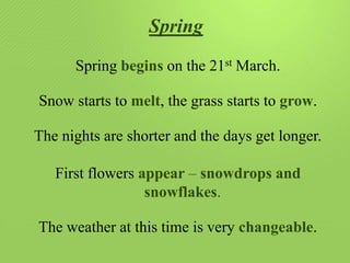 Spring
Spring begins on the 21st March.
Snow starts to melt, the grass starts to grow.
The nights are shorter and the days get longer.
First flowers appear – snowdrops and
snowflakes.
The weather at this time is very changeable.

 