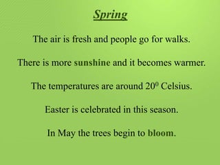 Spring
The air is fresh and people go for walks.
There is more sunshine and it becomes warmer.
The temperatures are around 200 Celsius.
Easter is celebrated in this season.
In May the trees begin to bloom.

 