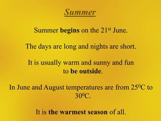 Summer
Summer begins on the 21st June.
The days are long and nights are short.
It is usually warm and sunny and fun
to be outside.
In June and August temperatures are from 250C to
300C.
It is the warmest season of all.

 