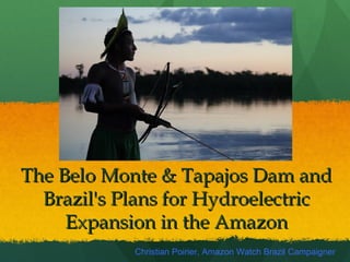 The Belo Monte & Tapajos Dam andThe Belo Monte & Tapajos Dam and
Brazil's Plans for HydroelectricBrazil's Plans for Hydroelectric
Expansion in the AmazonExpansion in the Amazon
Christian Poirier, Amazon Watch Brazil Campaigner
 