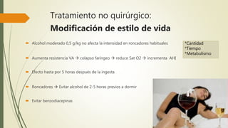 Tratamiento no quirúrgico:
Modificación de estilo de vida
 Alcohol moderado 0,5 g/kg no afecta la intensidad en roncadores habituales
 Aumenta resistencia VA  colapso faríngeo  reduce Sat O2  incrementa AHI
 Efecto hasta por 5 horas después de la ingesta
 Roncadores  Evitar alcohol de 2-5 horas previos a dormir
 Evitar benzodiacepinas
*Cantidad
*Tiempo
*Metabolismo
 