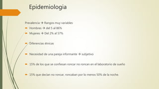 Epidemiologia
Prevalencia  Rangos muy variables
 Hombres  del 5 al 86%
 Mujeres  Del 2% al 57%
 Diferencias étnicas
 Necesidad de una pareja informante  subjetivo
 15% de los que se confiesan roncar no roncan en el laboratorio de sueño
 15% que decían no roncar, roncaban por lo menos 50% de la noche.
 