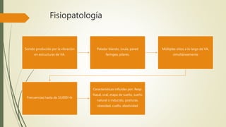 Fisiopatología
Sonido producido por la vibración
en estructuras de VA.
Paladar blando, úvula, pared
faríngea, pilares.
Múltiples sitios a lo largo de VA,
simultáneamente
Frecuencias hasta de 10,000 Hz
Características influidas por: Resp.
Nasal, oral, etapa de sueño, sueño
natural o inducido, posturas,
obesidad, cuello, elasticidad
 