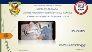 RONQUIIDO
UNIVERSIDAD AUTONOMA DE SINALOA
HOSPITAL CIVIL DE CULIACAN
CENTRO DE INVESTIGACIÓN Y DOCENCIA EN CIENCIAS DE LA SALUD
OTORRINOLARINGOLOGÍA Y CIRUGÍA DE CABEZA Y CUELLO
DR. ANGEL CASTRO URQUIZO
R1 ORL
CULIACAN SINALOA
FEBRERO 2017
 