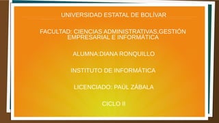 UNIVERSIDAD ESTATAL DE BOLÍVAR
FACULTAD: CIENCIAS ADMINISTRATIVAS,GESTIÓN
EMPRESARIAL E INFORMÁTICA
ALUMNA:DIANA RONQUILLO
INSTITUTO DE INFORMÁTICA
LICENCIADO: PAÚL ZÁBALA
CICLO II
 