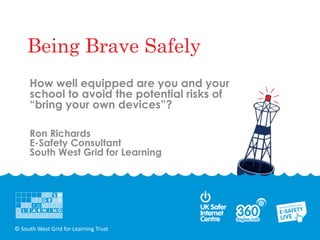 Being Brave Safely
     How well equipped are you and your
     school to avoid the potential risks of
     “bring your own devices”?

     Ron Richards
     E-Safety Consultant
     South West Grid for Learning




© South West Grid for Learning Trust
 