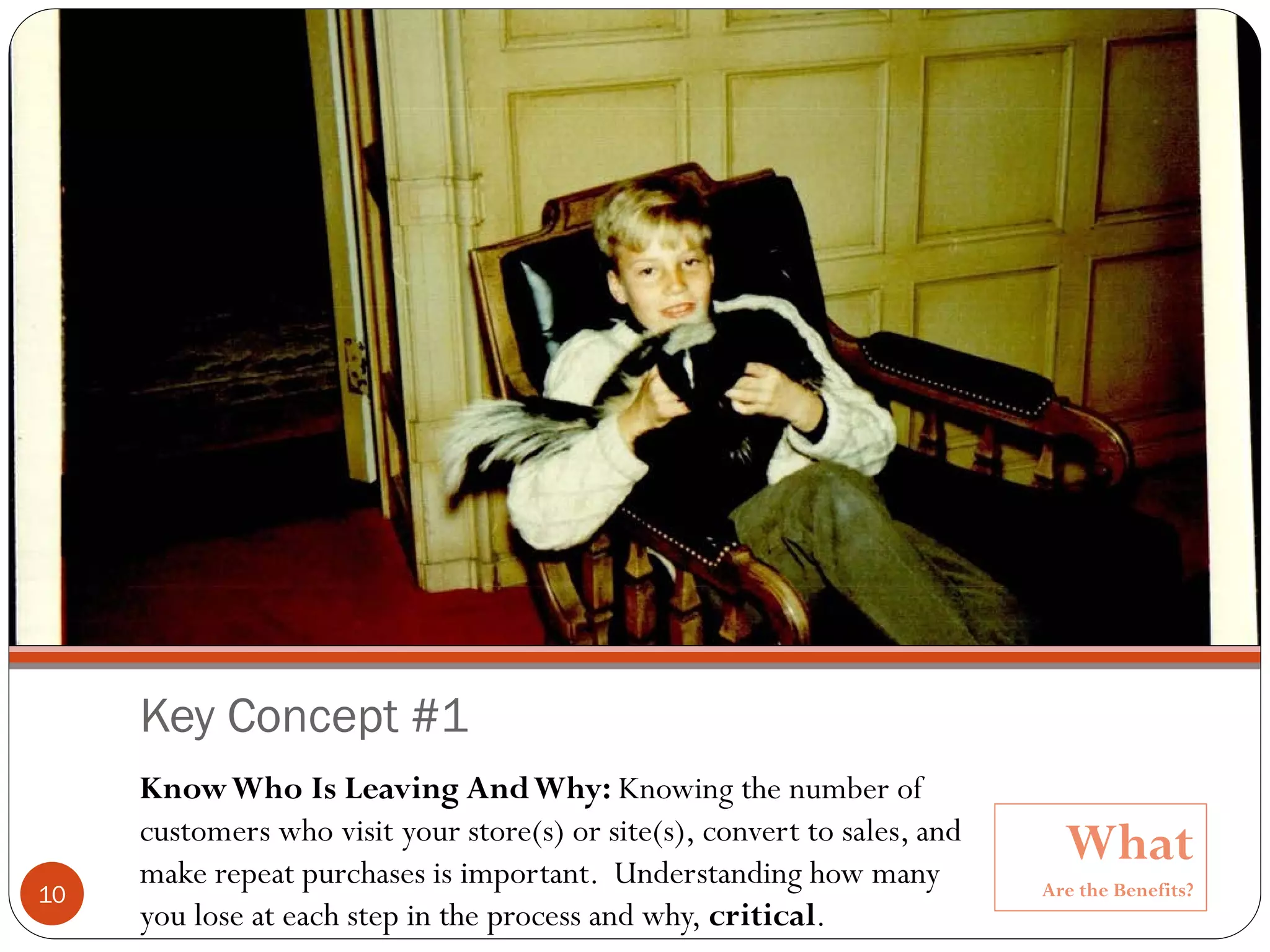Copyright @ 2010, Ronald D. Ryan




     Key Concept #1
     Know Who Is Leaving And Why: Knowing the number of
     customers who visit your store(s) or site(s), convert to sales, and
     make repeat purchases is important. Understanding how many
                                                                                   What
10                                                                               Are the Benefits?
     you lose at each step in the process and why, critical.
 