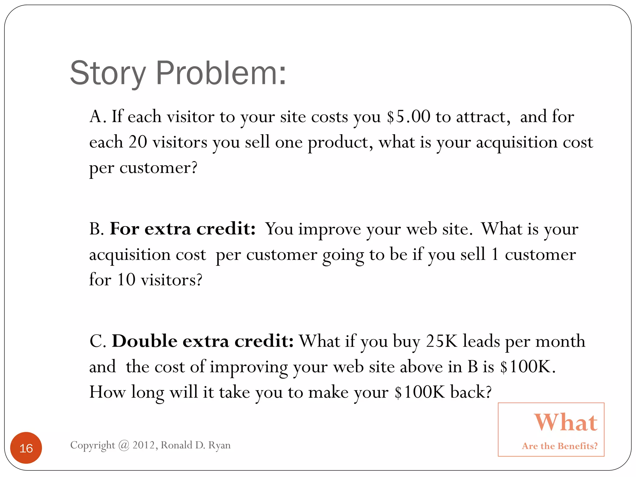 Story Problem:
        A. If each visitor to your site costs you $5.00 to attract, and for
        each 20 visitors you sell one product, what is your acquisition cost
        per customer?

        B. For extra credit: You improve your web site. What is your
        acquisition cost per customer going to be if you sell 1 customer
        for 10 visitors?

        C. Double extra credit: What if you buy 25K leads per month
        and the cost of improving your web site above in B is $100K.
        How long will it take you to make your $100K back?
                                                                    What
16   Copyright @ 2012, Ronald D. Ryan                             Are the Benefits?
 