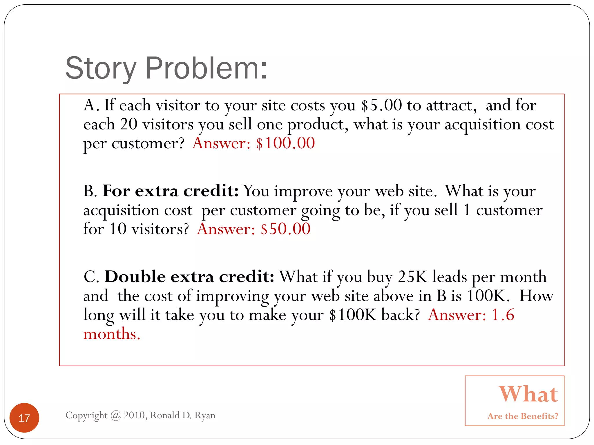 Story Problem:
        A. If each visitor to your site costs you $5.00 to attract, and for
        each 20 visitors you sell one product, what is your acquisition cost
        per customer? Answer: $100.00

        B. For extra credit: You improve your web site. What is your
        acquisition cost per customer going to be, if you sell 1 customer
        for 10 visitors? Answer: $50.00

        C. Double extra credit: What if you buy 25K leads per month
        and the cost of improving your web site above in B is 100K. How
        long will it take you to make your $100K back? Answer: 1.6
        months.


                                                                    What
17   Copyright @ 2010, Ronald D. Ryan                             Are the Benefits?
 