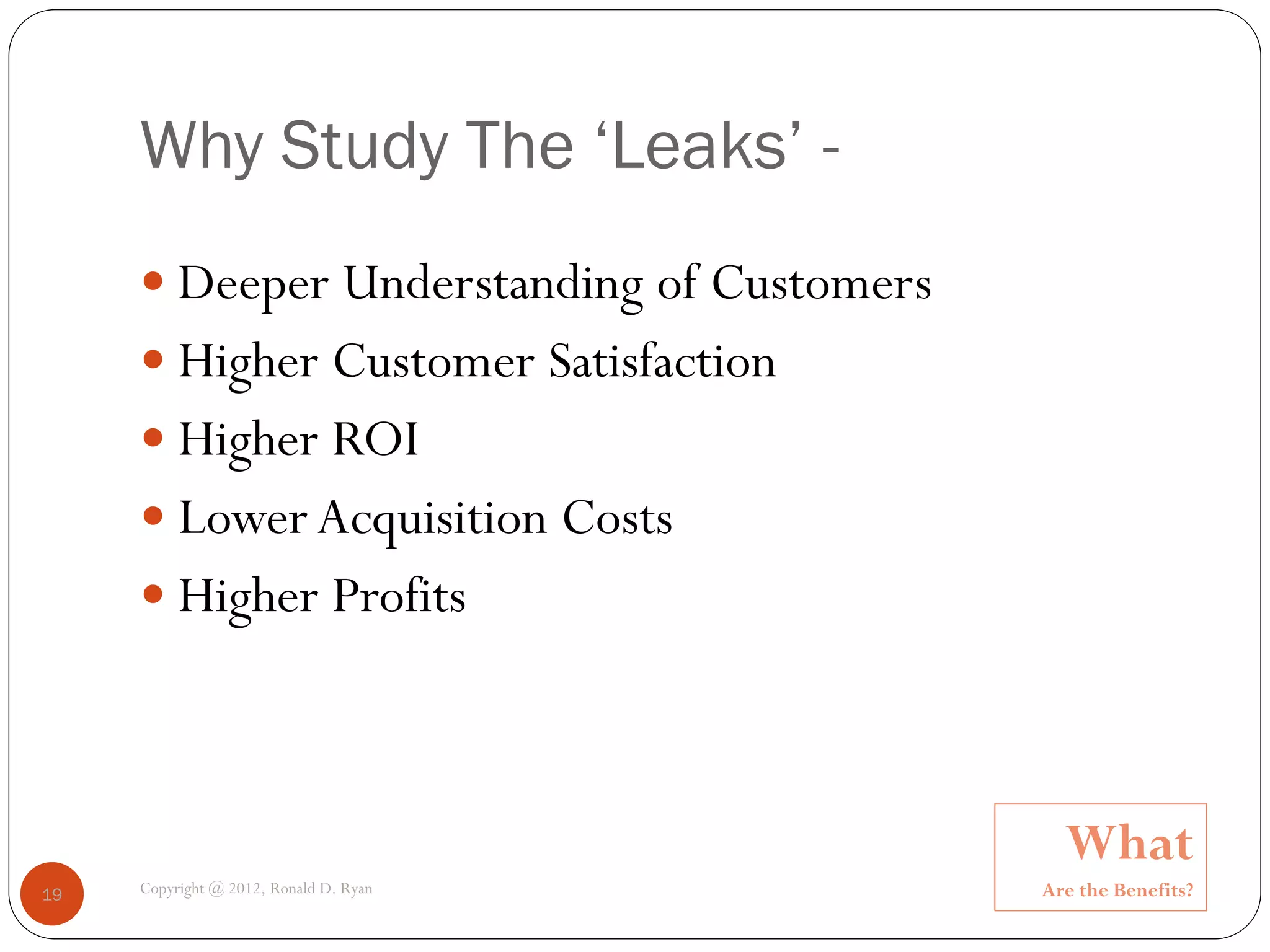 Why Study The ‘Leaks’ -
      Deeper Understanding of Customers
      Higher Customer Satisfaction
      Higher ROI
      Lower Acquisition Costs
      Higher Profits




                                             What
19   Copyright @ 2012, Ronald D. Ryan      Are the Benefits?
 
