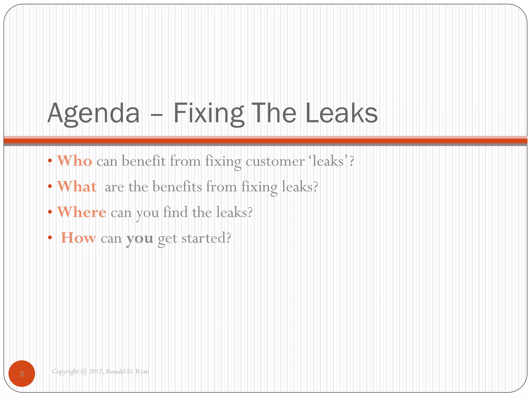 Agenda – Fixing The Leaks
    • Who can benefit from fixing customer ‘leaks’?
    • What are the benefits from fixing leaks?
    • Where can you find the leaks?
    • How can you get started?




3   Copyright @ 2012, Ronald D. Ryan
 
