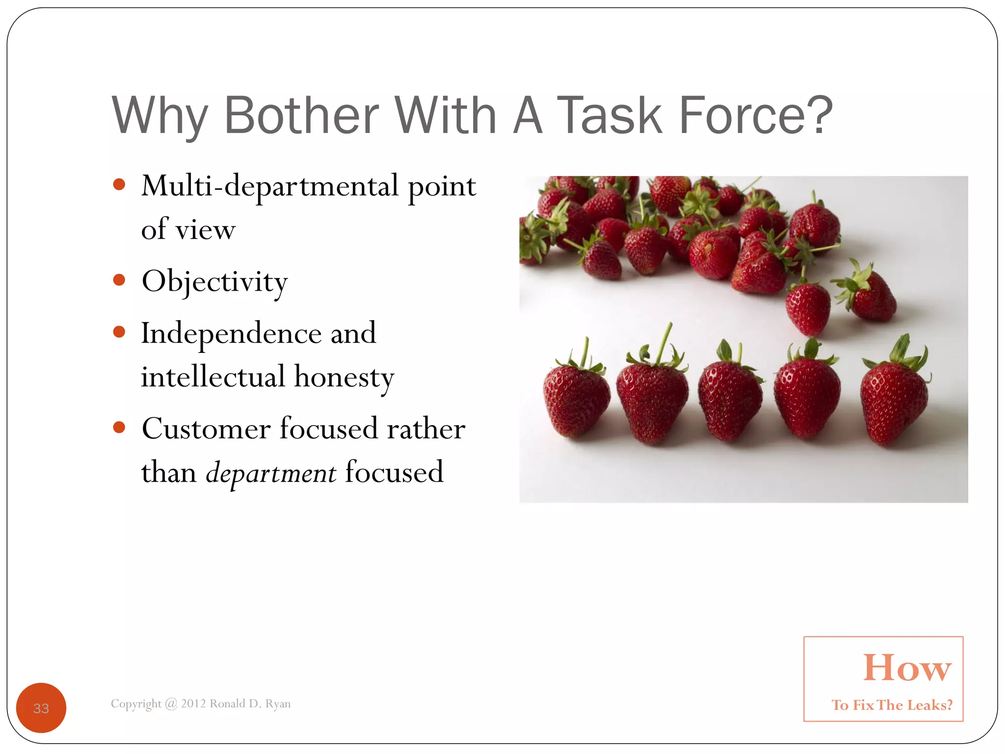 Why Bother With A Task Force?
      Multi-departmental point
       of view
      Objectivity
      Independence and
       intellectual honesty
      Customer focused rather
       than department focused




                                           How
33   Copyright @ 2012 Ronald D. Ryan   To Fix The Leaks?
 