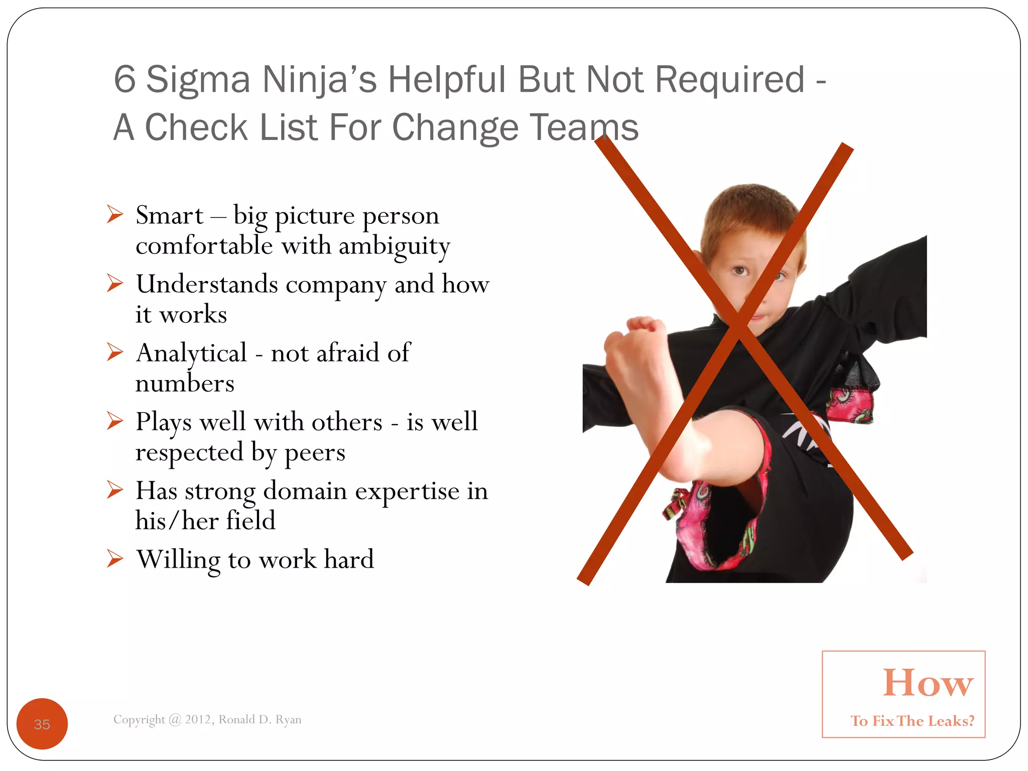 6 Sigma Ninja’s Helpful But Not Required -
     A Check List For Change Teams

      Smart – big picture person
         comfortable with ambiguity
        Understands company and how
         it works
        Analytical - not afraid of
         numbers
        Plays well with others - is well
         respected by peers
        Has strong domain expertise in
         his/her field
        Willing to work hard



                                                      How
35   Copyright @ 2012, Ronald D. Ryan             To Fix The Leaks?
 