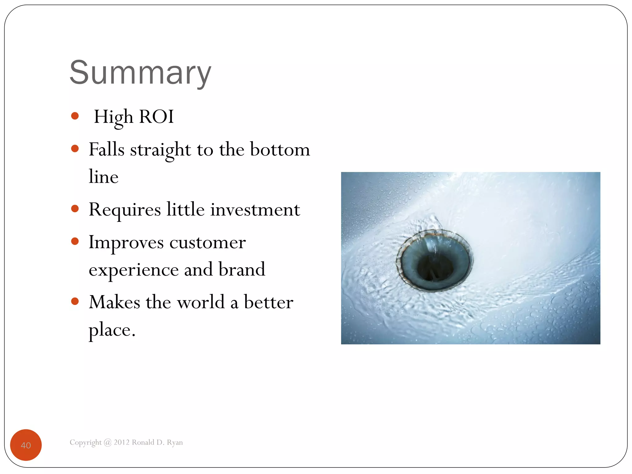 Summary
      High ROI
      Falls straight to the bottom
       line
      Requires little investment
      Improves customer
       experience and brand
      Makes the world a better
       place.



40   Copyright @ 2012 Ronald D. Ryan
 