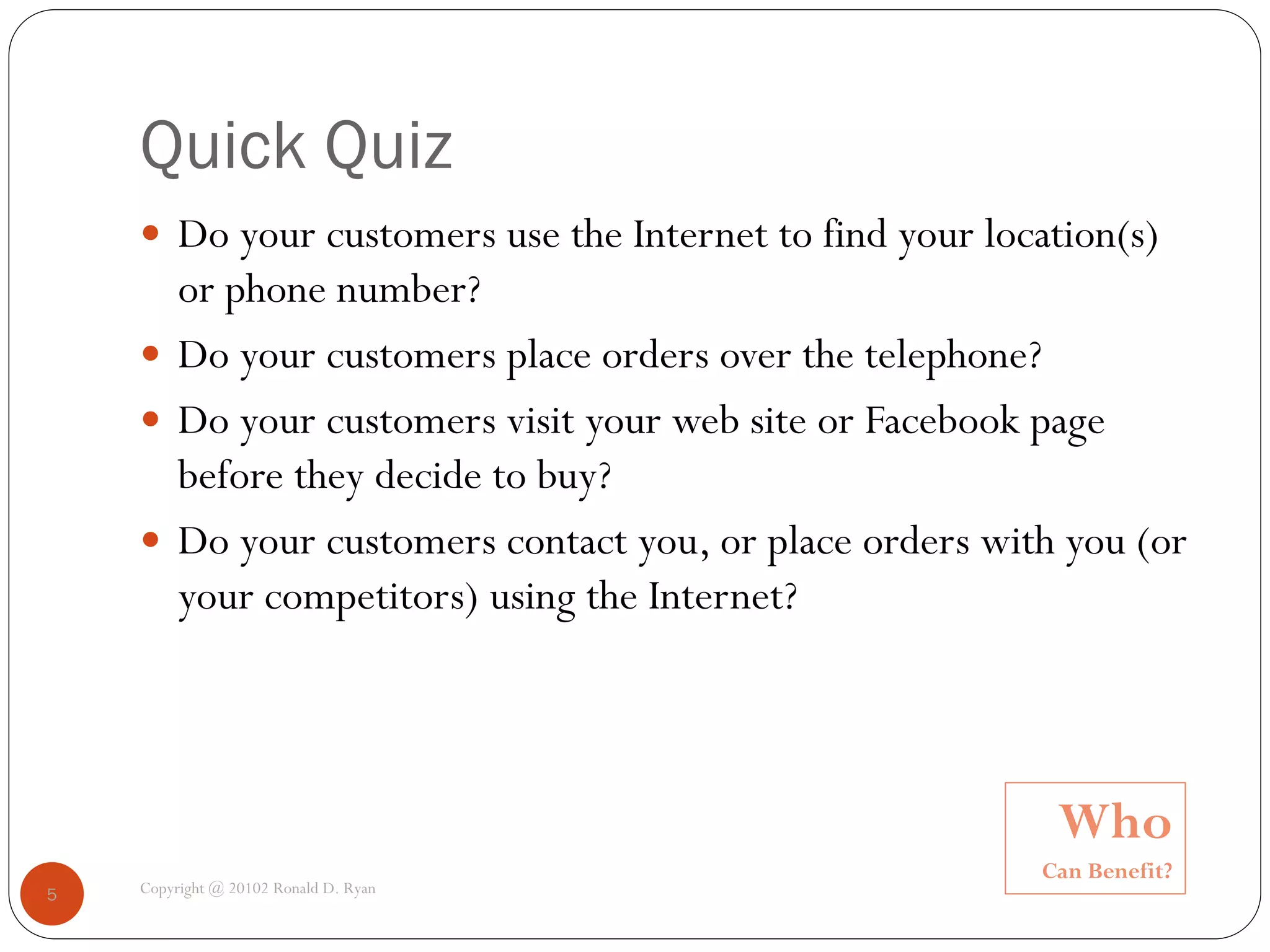 Quick Quiz
     Do your customers use the Internet to find your location(s)
      or phone number?
     Do your customers place orders over the telephone?
     Do your customers visit your web site or Facebook page
      before they decide to buy?
     Do your customers contact you, or place orders with you (or
      your competitors) using the Internet?




                                                          Who
                                                         Can Benefit?
5   Copyright @ 20102 Ronald D. Ryan
 