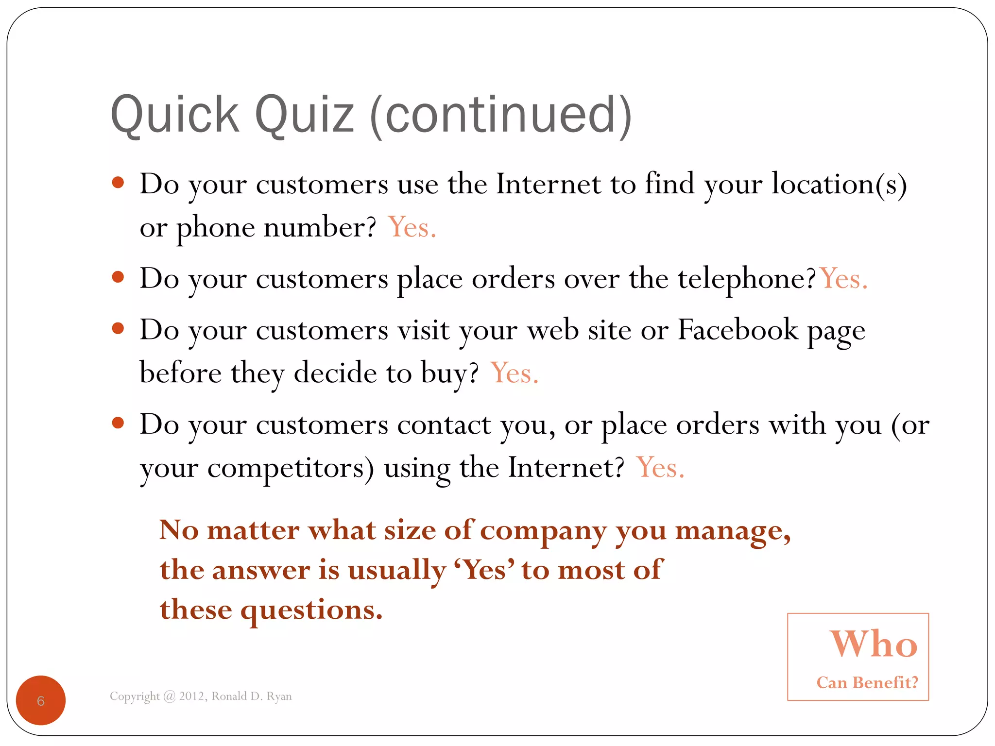 Quick Quiz (continued)
     Do your customers use the Internet to find your location(s)
      or phone number? Yes.
     Do your customers place orders over the telephone? Yes.
     Do your customers visit your web site or Facebook page
      before they decide to buy? Yes.
     Do your customers contact you, or place orders with you (or
      your competitors) using the Internet? Yes.
            No matter what size of company you manage,
            the answer is usually ‘Yes’ to most of
            these questions.
                                                          Who
                                                         Can Benefit?
6   Copyright @ 2012, Ronald D. Ryan
 
