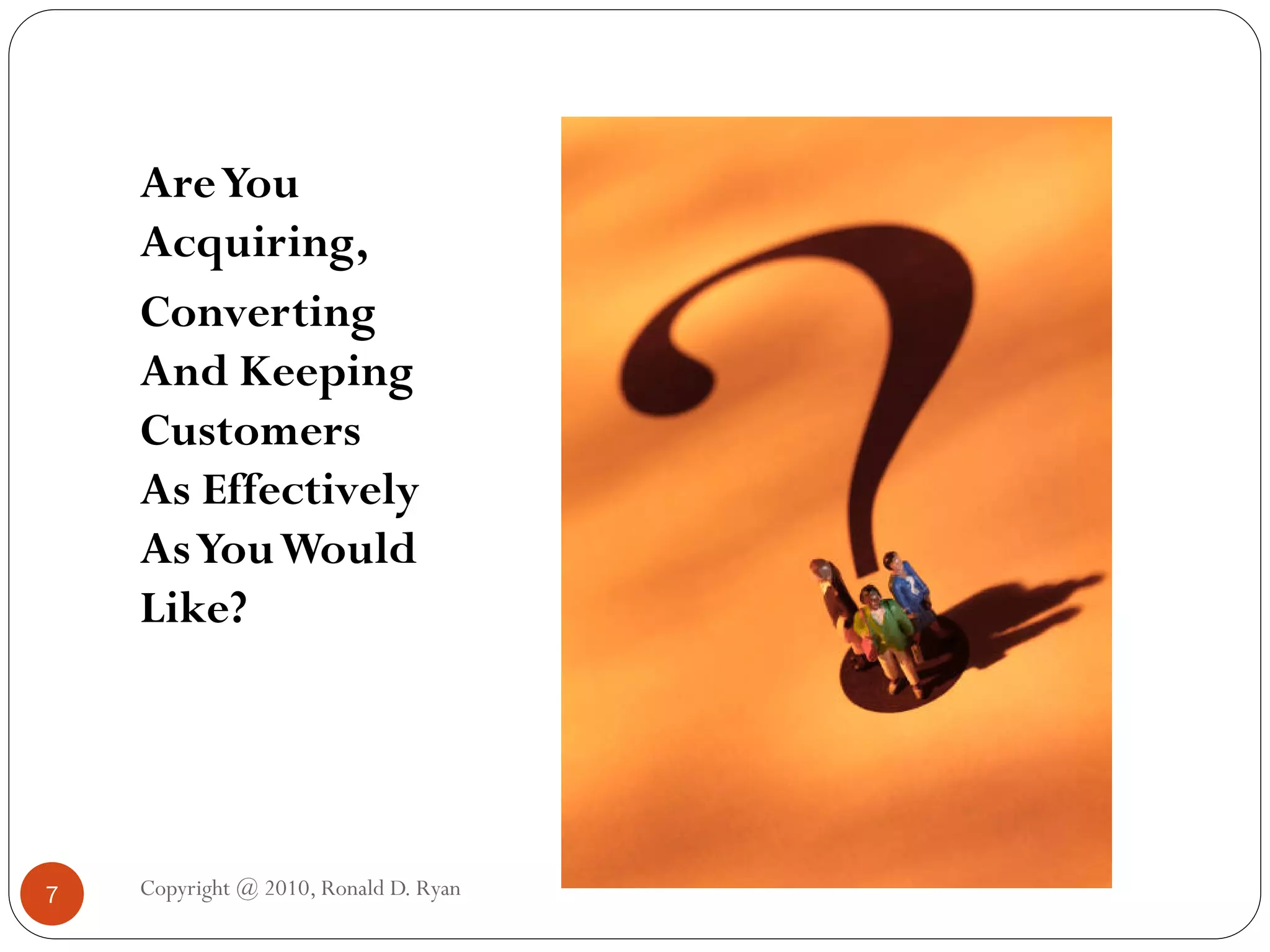 Are You
    Acquiring,
    Converting
    And Keeping
    Customers
    As Effectively
    As You Would
    Like?




7   Copyright @ 2010, Ronald D. Ryan
 