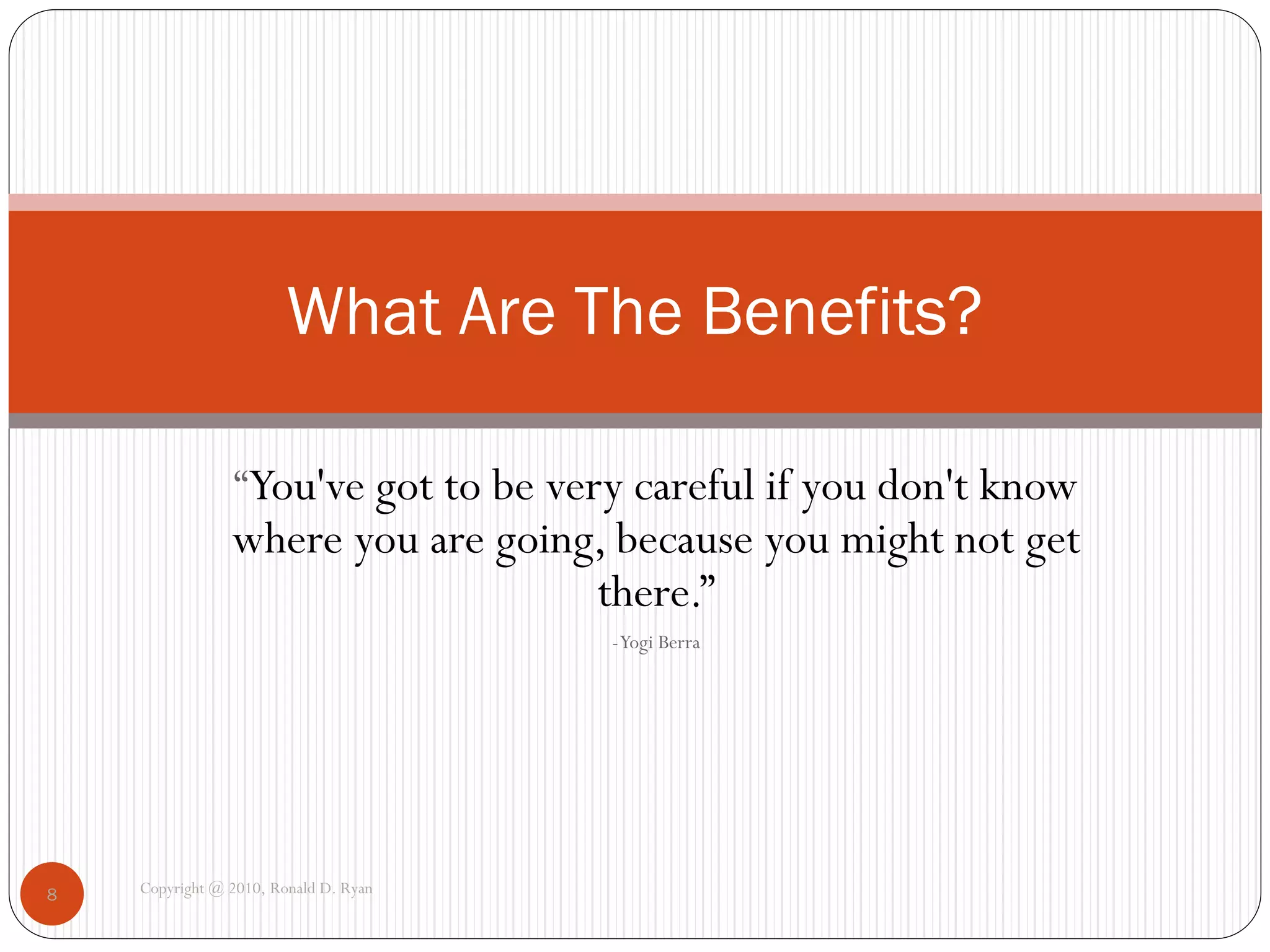 What Are The Benefits?

                “You've got to be very careful if you don't know
                where you are going, because you might not get
                                   there.”
                                       - Yogi Berra




8   Copyright @ 2010, Ronald D. Ryan
 