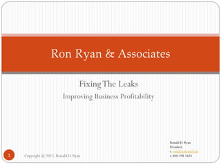 Ron Ryan & Associates

                                   Fixing The Leaks
                          Improving Business Profitability




                                                             Ronald D. Ryan
                                                             President
                                                             e. ron@realemail.net
1   Copyright @ 2012, Ronald D. Ryan                         t. 888-398-1624
 
