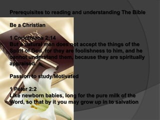Prerequisites to reading and understanding The Bible

Be a Christian

1 Corinthians 2:14
But a natural man does not accept the things of the
Spirit of God, for they are foolishness to him, and he
cannot understand them, because they are spiritually
appraised.

Passion to study/Motivated

1 Peter 2:2
Like newborn babies, long for the pure milk of the
Word, so that by it you may grow up in to salvation
 
