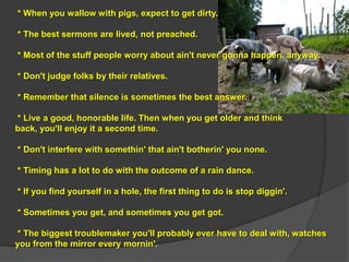 * When you wallow with pigs, expect to get dirty.

* The best sermons are lived, not preached.

* Most of the stuff people worry about ain't never gonna happen, anyway.

* Don't judge folks by their relatives.

* Remember that silence is sometimes the best answer.

* Live a good, honorable life. Then when you get older and think
back, you'll enjoy it a second time.

* Don't interfere with somethin' that ain't botherin' you none.

* Timing has a lot to do with the outcome of a rain dance.

* If you find yourself in a hole, the first thing to do is stop diggin'.

* Sometimes you get, and sometimes you get got.

* The biggest troublemaker you'll probably ever have to deal with, watches
you from the mirror every mornin'.
 