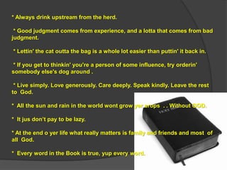* Always drink upstream from the herd.

 * Good judgment comes from experience, and a lotta that comes from bad
judgment.

* Lettin' the cat outta the bag is a whole lot easier than puttin' it back in.

* If you get to thinkin' you're a person of some influence, try orderin'
somebody else's dog around .

 * Live simply. Love generously. Care deeply. Speak kindly. Leave the rest
to God.

* All the sun and rain in the world wont grow yer crops . . Without GOD.

* It jus don‟t pay to be lazy.

* At the end o yer life what really matters is family and friends and most of
all God.

* Every word in the Book is true, yup every word.
 