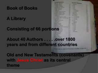 Book of Books

A Library

Consisting of 66 portions

About 40 Authors . . . . .over 1800
years and from different countries

Old and New Testaments (covenants)
with Jesus Christ as its central
theme
 