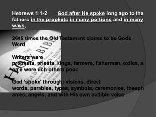 Hebrews 1:1-2      God after He spoke long ago to the
fathers in the prophets in many portions and in many
ways,

2605 times the Old Testament claims to be Gods
Word

Writers were
prophets, priests, kings, farmers, fisherman, exiles, s
ome were rich others poor.

God „spoke‟ through; visions, direct
words, parables, types, symbols, ceremonies, theoph
anies, angels, and with His own audible voice
 