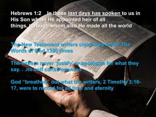 Hebrews 1:2 In these last days has spoken to us in
His Son whom He appointed heir of all
things, through whom also He made all the world


The New Testament writers claim they wrote The
Words of God 1320 times

The writers never „justify‟ or apologize for what they
say. . .no self consciousness

God “breathed” out what the writers, 2 Timothy 3:16-
17, were to record for all time and eternity
 