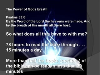 The Power of Gods breath

Psalms 33:6
By the Word of the Lord the heavens were made, And
by the breath of His mouth all there host.

So what does all this have to with me?

78 hours to read the bible through . . .
15 minutes a day

More than half the books (portions) of
the bible can be read in less than 30
minutes
 