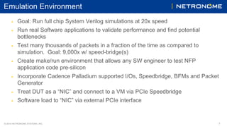 © 2016 NETRONOME SYSTEMS, INC. 7
Emulation Environment
▶ Goal: Run full chip System Verilog simulations at 20x speed
▶ Run real Software applications to validate performance and find potential
bottlenecks
▶ Test many thousands of packets in a fraction of the time as compared to
simulation. Goal: 9,000x w/ speed-bridge(s)
▶ Create make/run environment that allows any SW engineer to test NFP
application code pre-silicon
▶ Incorporate Cadence Palladium supported I/Os, Speedbridge, BFMs and Packet
Generator
▶ Treat DUT as a “NIC” and connect to a VM via PCIe Speedbridge
▶ Software load to “NIC” via external PCIe interface
 