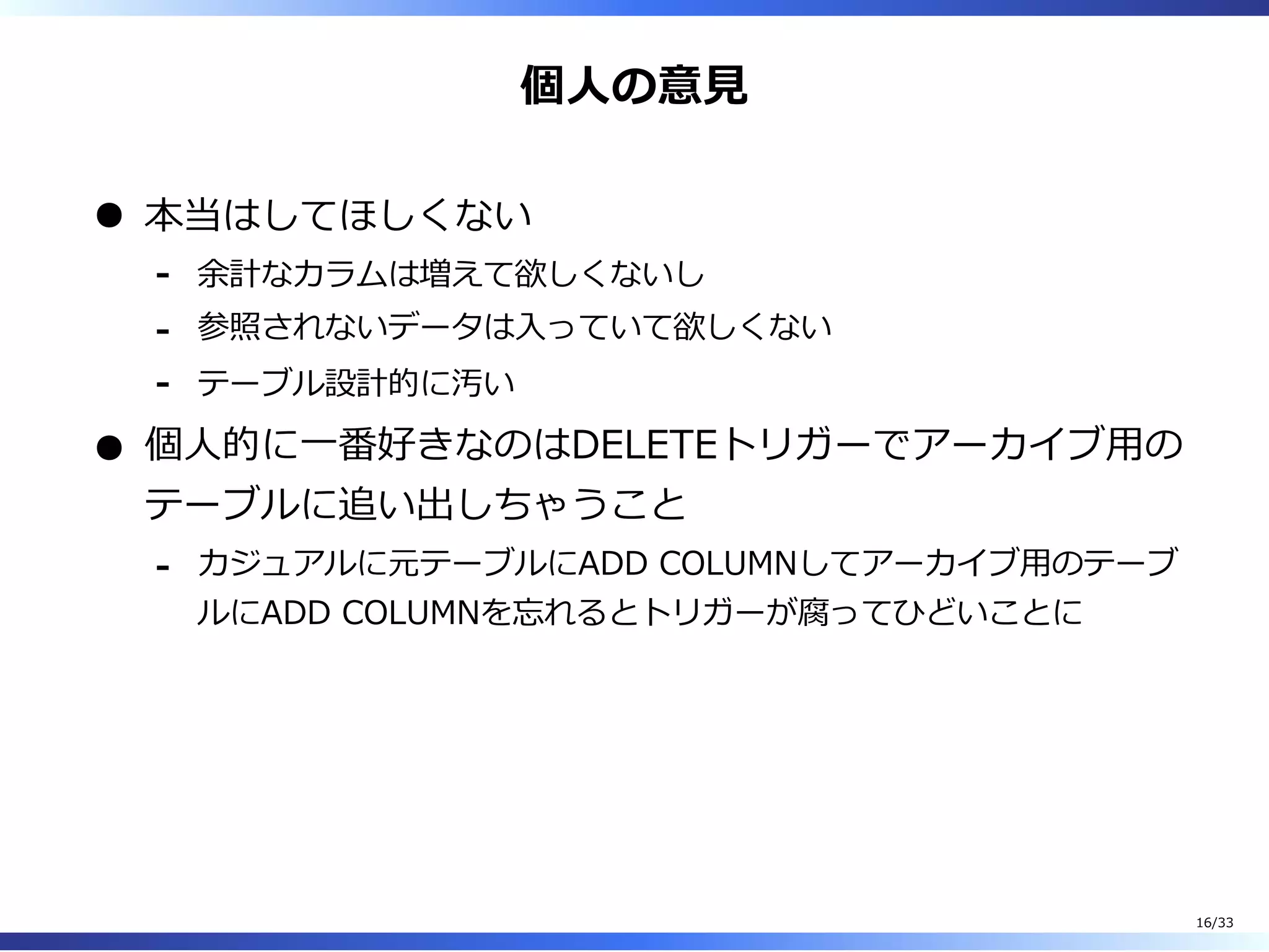 個⼈の意⾒
本当はしてほしくない
余計なカラムは増えて欲しくないし-
参照されないデータは⼊っていて欲しくない-
テーブル設計的に汚い-
個⼈的に⼀番好きなのはDELETEトリガーでアーカイブ⽤の
テーブルに追い出しちゃうこと
カジュアルに元テーブルにADD COLUMNしてアーカイブ⽤のテーブ
ルにADD COLUMNを忘れるとトリガーが腐ってひどいことに
-
16/33
 