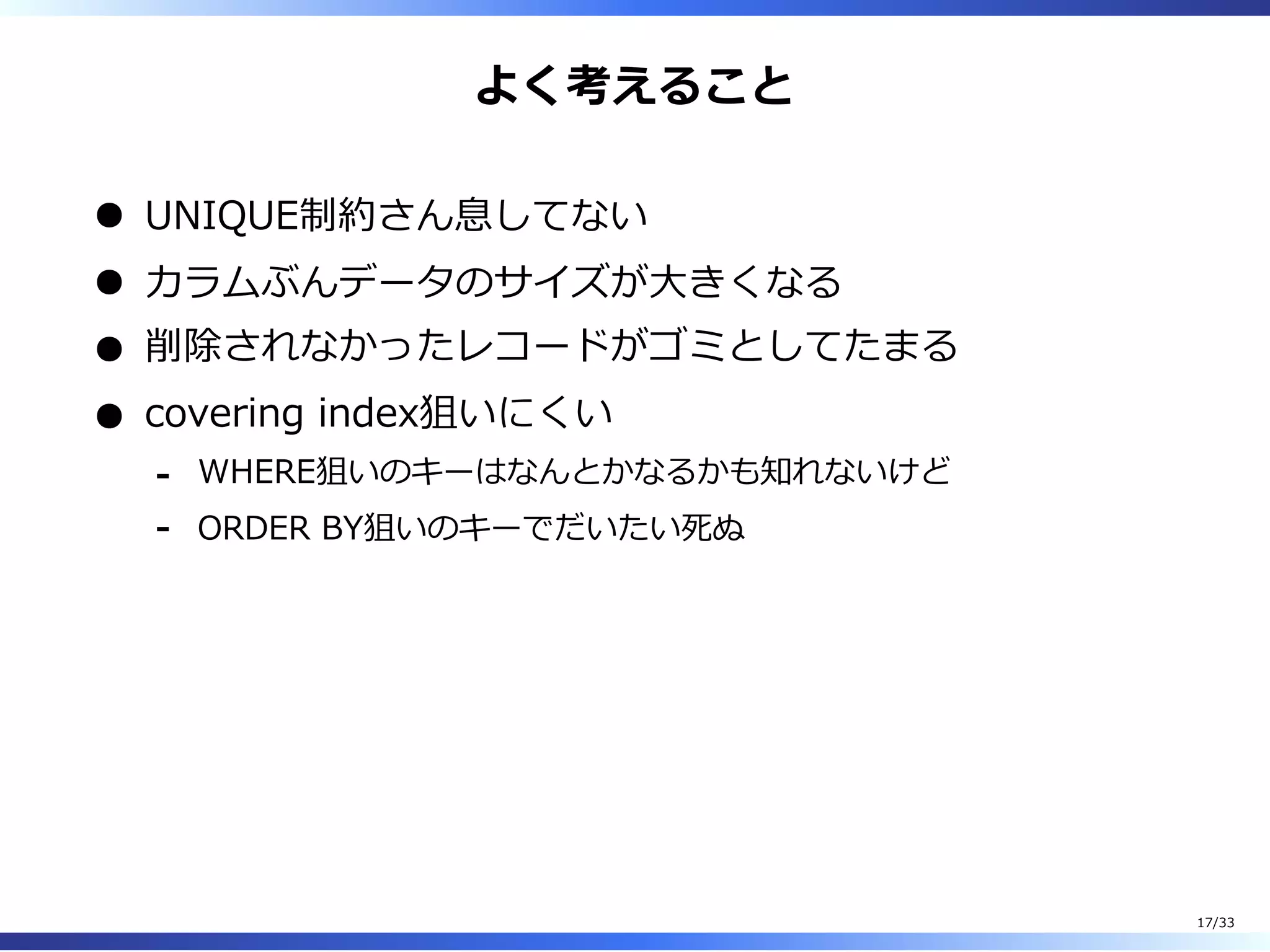よく考えること
UNIQUE制約さん息してない
カラムぶんデータのサイズが⼤きくなる
削除されなかったレコードがゴミとしてたまる
covering index狙いにくい
WHERE狙いのキーはなんとかなるかも知れないけど-
ORDER BY狙いのキーでだいたい死ぬ-
17/33
 
