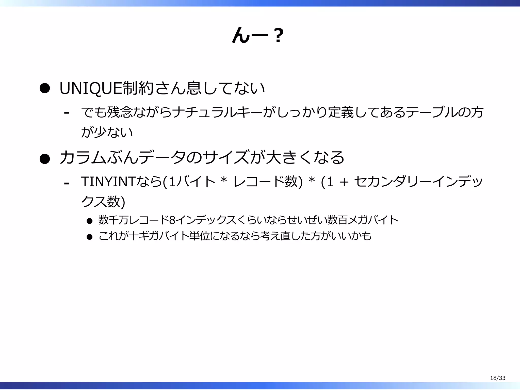 んー︖
UNIQUE制約さん息してない
でも残念ながらナチュラルキーがしっかり定義してあるテーブルの⽅
が少ない
-
カラムぶんデータのサイズが⼤きくなる
TINYINTなら(1バイト * レコード数) * (1 + セカンダリーインデッ
クス数)
数千万レコード8インデックスくらいならせいぜい数百メガバイト
これが⼗ギガバイト単位になるなら考え直した⽅がいいかも
-
18/33
 