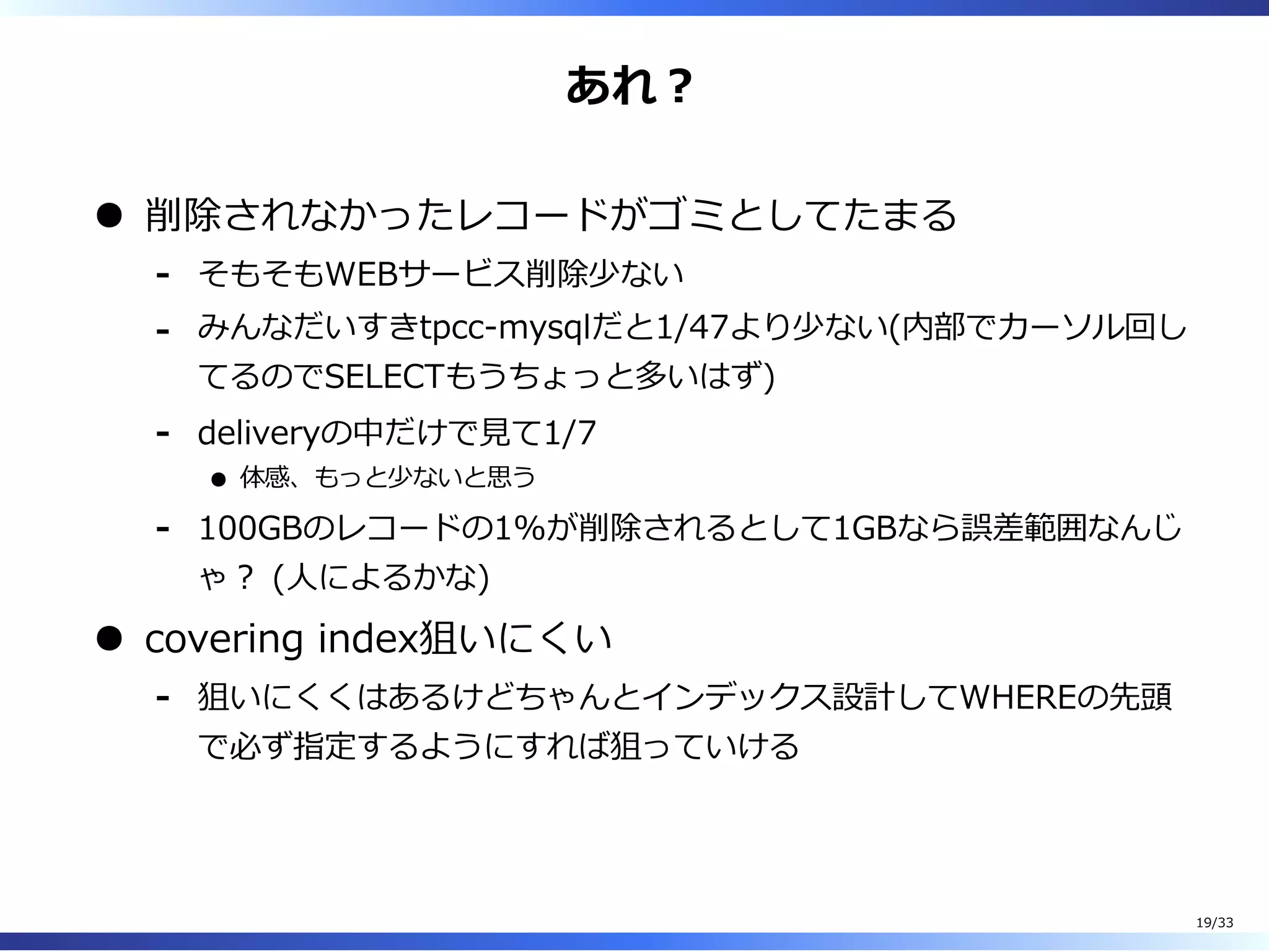 あれ︖
削除されなかったレコードがゴミとしてたまる
そもそもWEBサービス削除少ない-
みんなだいすきtpcc-mysqlだと1/47より少ない(内部でカーソル回し
てるのでSELECTもうちょっと多いはず)
-
deliveryの中だけで⾒て1/7
体感、もっと少ないと思う
-
100GBのレコードの1%が削除されるとして1GBなら誤差範囲なんじ
ゃ︖ (⼈によるかな)
-
covering index狙いにくい
狙いにくくはあるけどちゃんとインデックス設計してWHEREの先頭
で必ず指定するようにすれば狙っていける
-
19/33
 