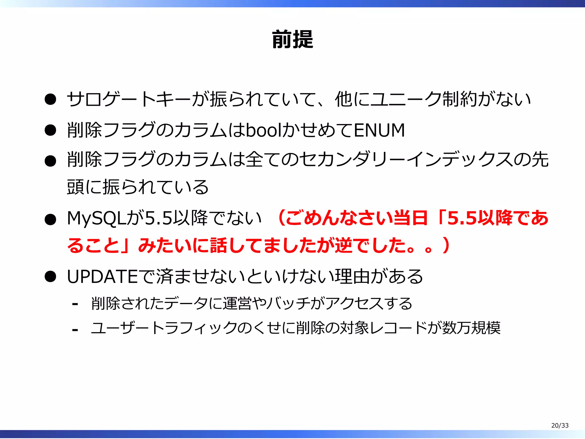 前提
サロゲートキーが振られていて、他にユニーク制約がない
削除フラグのカラムはboolかせめてENUM
削除フラグのカラムは全てのセカンダリーインデックスの先
頭に振られている
MySQLが5.5以降でない （ごめんなさい当⽇「5.5以降であ
ること」みたいに話してましたが逆でした。。）
UPDATEで済ませないといけない理由がある
削除されたデータに運営やバッチがアクセスする-
ユーザートラフィックのくせに削除の対象レコードが数万規模-
20/33
 