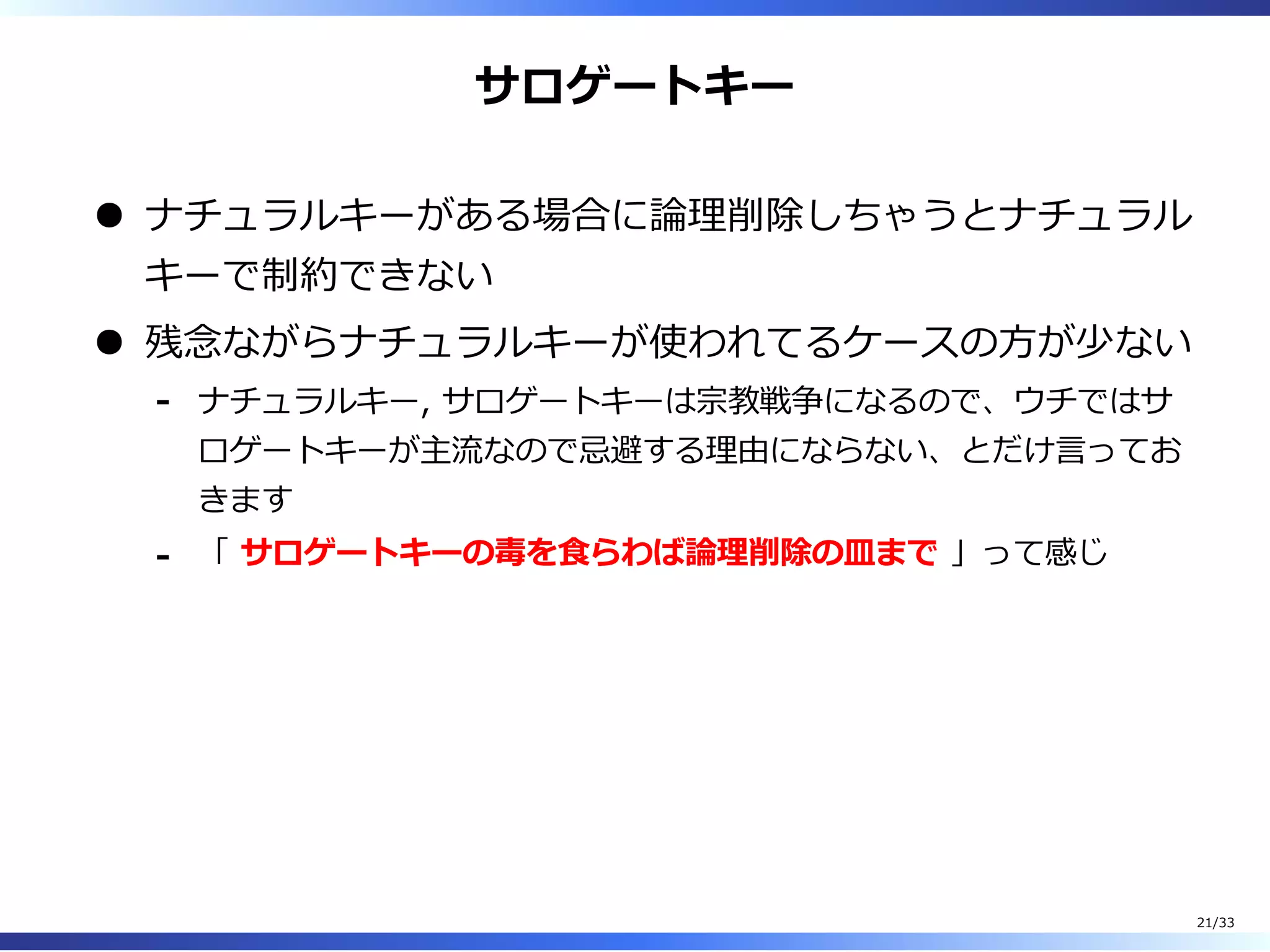 サロゲートキー
ナチュラルキーがある場合に論理削除しちゃうとナチュラル
キーで制約できない
残念ながらナチュラルキーが使われてるケースの⽅が少ない
ナチュラルキー, サロゲートキーは宗教戦争になるので、ウチではサ
ロゲートキーが主流なので忌避する理由にならない、とだけ⾔ってお
きます
-
「 サロゲートキーの毒を⾷らわば論理削除の皿まで 」って感じ-
21/33
 