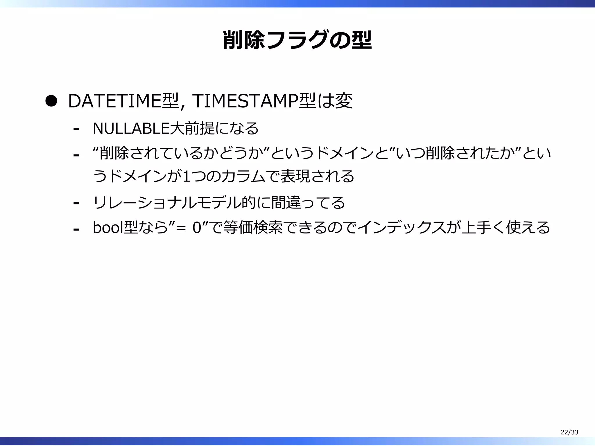 削除フラグの型
DATETIME型, TIMESTAMP型は変
NULLABLE⼤前提になる-
“削除されているかどうか”というドメインと”いつ削除されたか”とい
うドメインが1つのカラムで表現される
-
リレーショナルモデル的に間違ってる-
bool型なら”= 0”で等価検索できるのでインデックスが上⼿く使える-
22/33
 