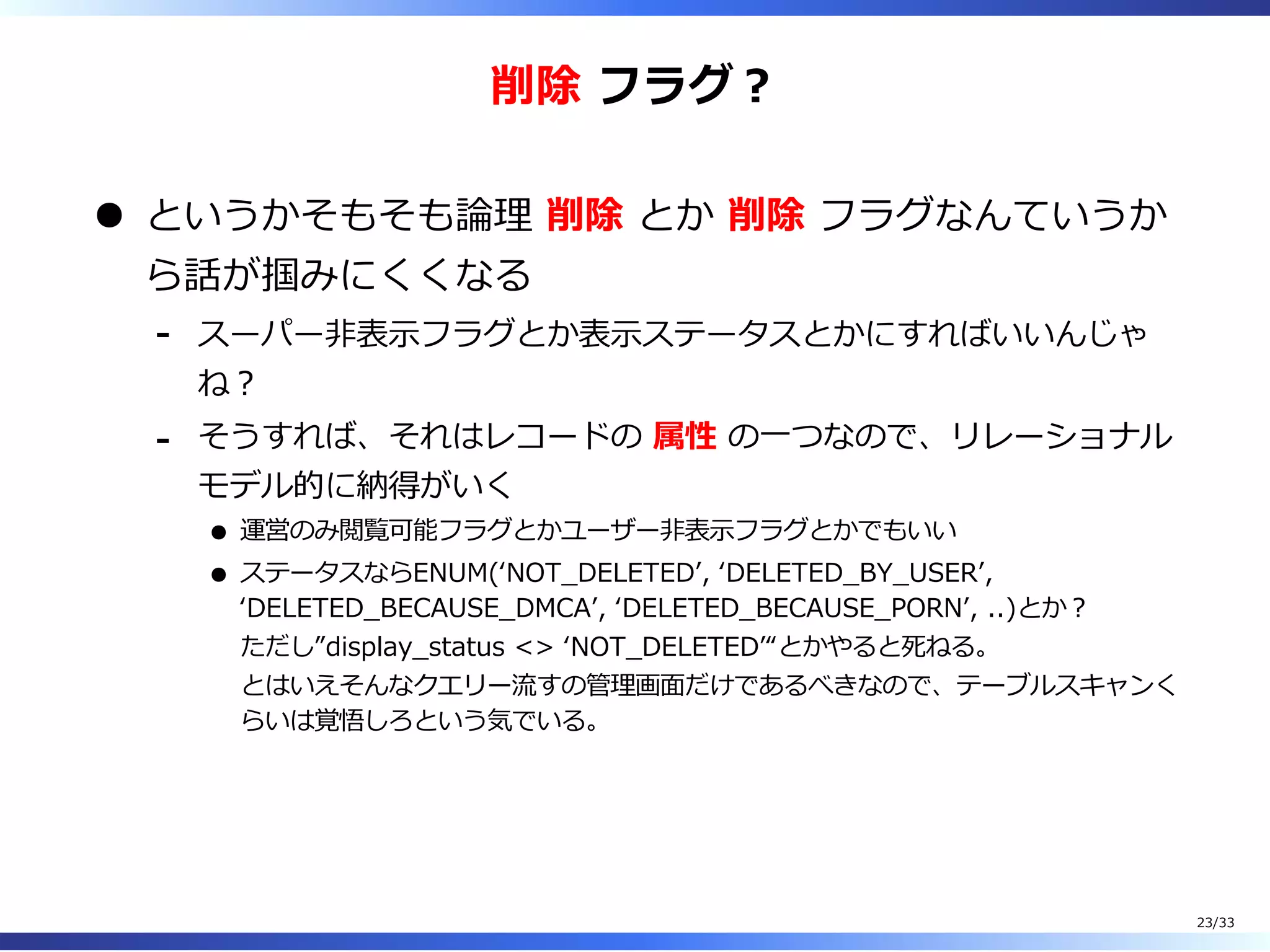 削除 フラグ︖
というかそもそも論理 削除 とか 削除 フラグなんていうか
ら話が掴みにくくなる
スーパー非表⽰フラグとか表⽰ステータスとかにすればいいんじゃ
ね︖
-
そうすれば、それはレコードの 属性 の⼀つなので、リレーショナル
モデル的に納得がいく
運営のみ閲覧可能フラグとかユーザー非表⽰フラグとかでもいい
ステータスならENUM(ʻNOT̲DELETEDʼ, ʻDELETED̲BY̲USERʼ,
ʻDELETED̲BECAUSE̲DMCAʼ, ʻDELETED̲BECAUSE̲PORNʼ, ..)とか︖
ただし”display̲status <> ʻNOT̲DELETEDʼ“とかやると死ねる。
とはいえそんなクエリー流すの管理画⾯だけであるべきなので、テーブルスキャンく
らいは覚悟しろという気でいる。
-
23/33
 