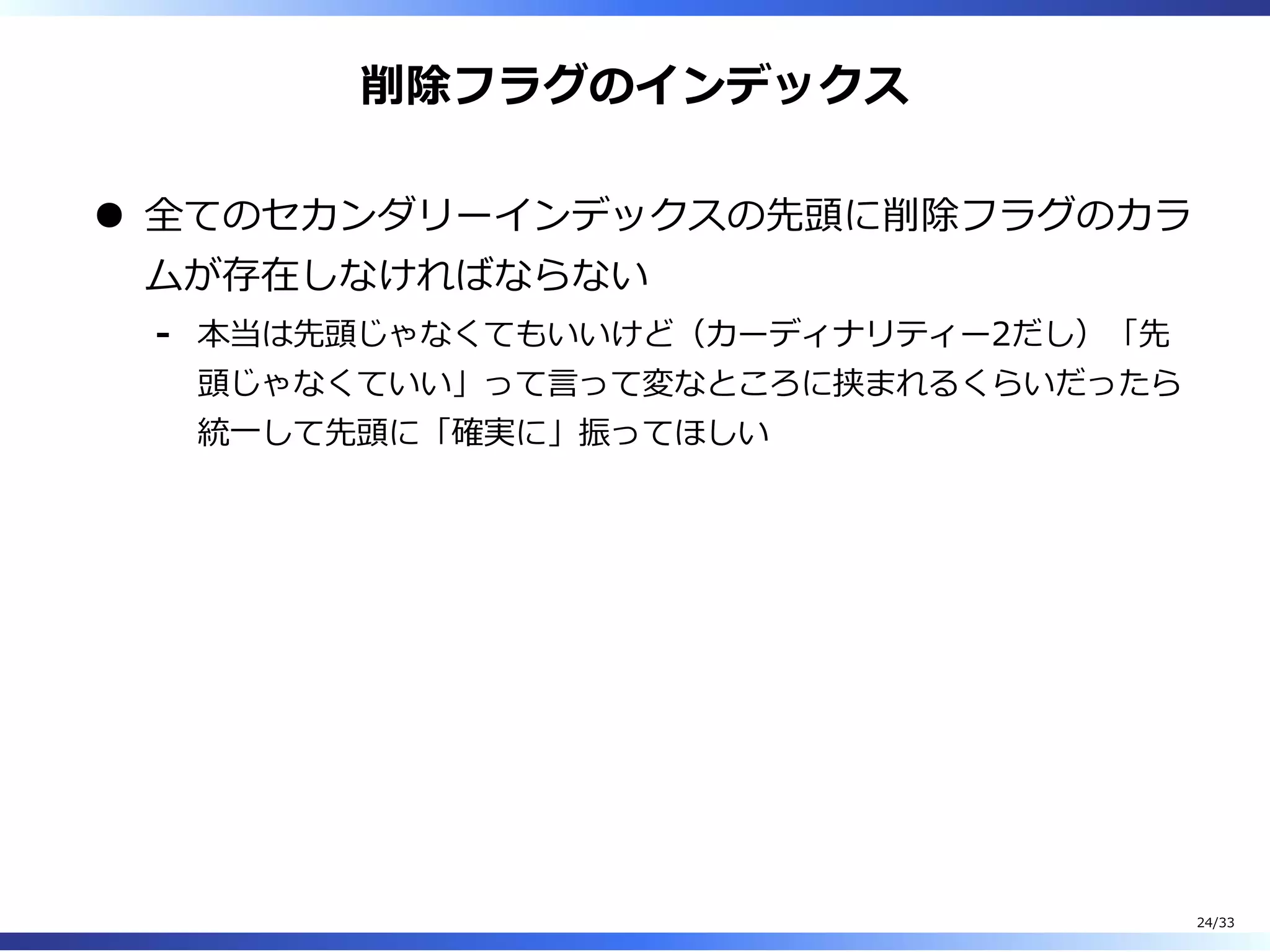 削除フラグのインデックス
全てのセカンダリーインデックスの先頭に削除フラグのカラ
ムが存在しなければならない
本当は先頭じゃなくてもいいけど（カーディナリティー2だし）「先
頭じゃなくていい」って⾔って変なところに挟まれるくらいだったら
統⼀して先頭に「確実に」振ってほしい
-
24/33
 