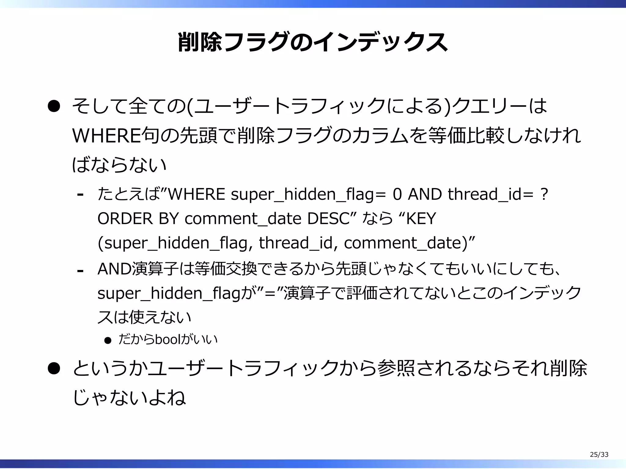 削除フラグのインデックス
そして全ての(ユーザートラフィックによる)クエリーは
WHERE句の先頭で削除フラグのカラムを等価⽐較しなけれ
ばならない
たとえば”WHERE super̲hidden̲flag= 0 AND thread̲id= ?
ORDER BY comment̲date DESC” なら “KEY
(super̲hidden̲flag, thread̲id, comment̲date)”
-
AND演算⼦は等価交換できるから先頭じゃなくてもいいにしても、
super̲hidden̲flagが”=”演算⼦で評価されてないとこのインデック
スは使えない
だからboolがいい
-
というかユーザートラフィックから参照されるならそれ削除
じゃないよね
25/33
 