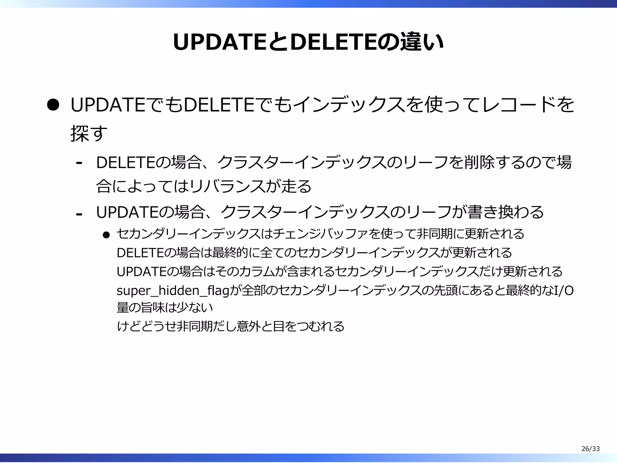 UPDATEとDELETEの違い
UPDATEでもDELETEでもインデックスを使ってレコードを
探す
DELETEの場合、クラスターインデックスのリーフを削除するので場
合によってはリバランスが⾛る
-
UPDATEの場合、クラスターインデックスのリーフが書き換わる
セカンダリーインデックスはチェンジバッファを使って非同期に更新される
DELETEの場合は最終的に全てのセカンダリーインデックスが更新される
UPDATEの場合はそのカラムが含まれるセカンダリーインデックスだけ更新される
super̲hidden̲flagが全部のセカンダリーインデックスの先頭にあると最終的なI/O
量の旨味は少ない
けどどうせ非同期だし意外と目をつむれる
-
26/33
 