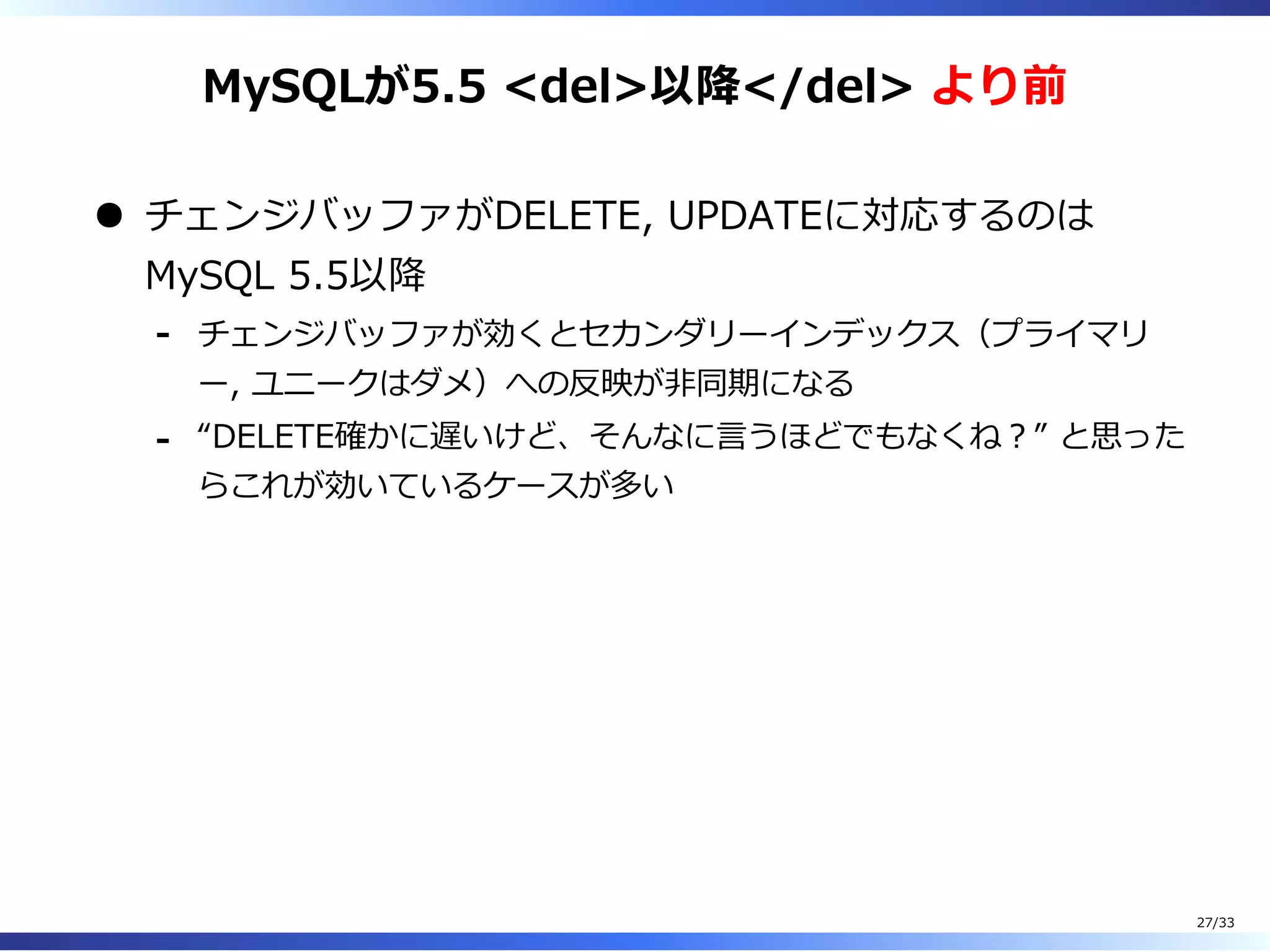 MySQLが5.5 <del>以降</del> より前
チェンジバッファがDELETE, UPDATEに対応するのは
MySQL 5.5以降
チェンジバッファが効くとセカンダリーインデックス（プライマリ
ー, ユニークはダメ）への反映が非同期になる
-
“DELETE確かに遅いけど、そんなに⾔うほどでもなくね︖” と思った
らこれが効いているケースが多い
-
27/33
 
