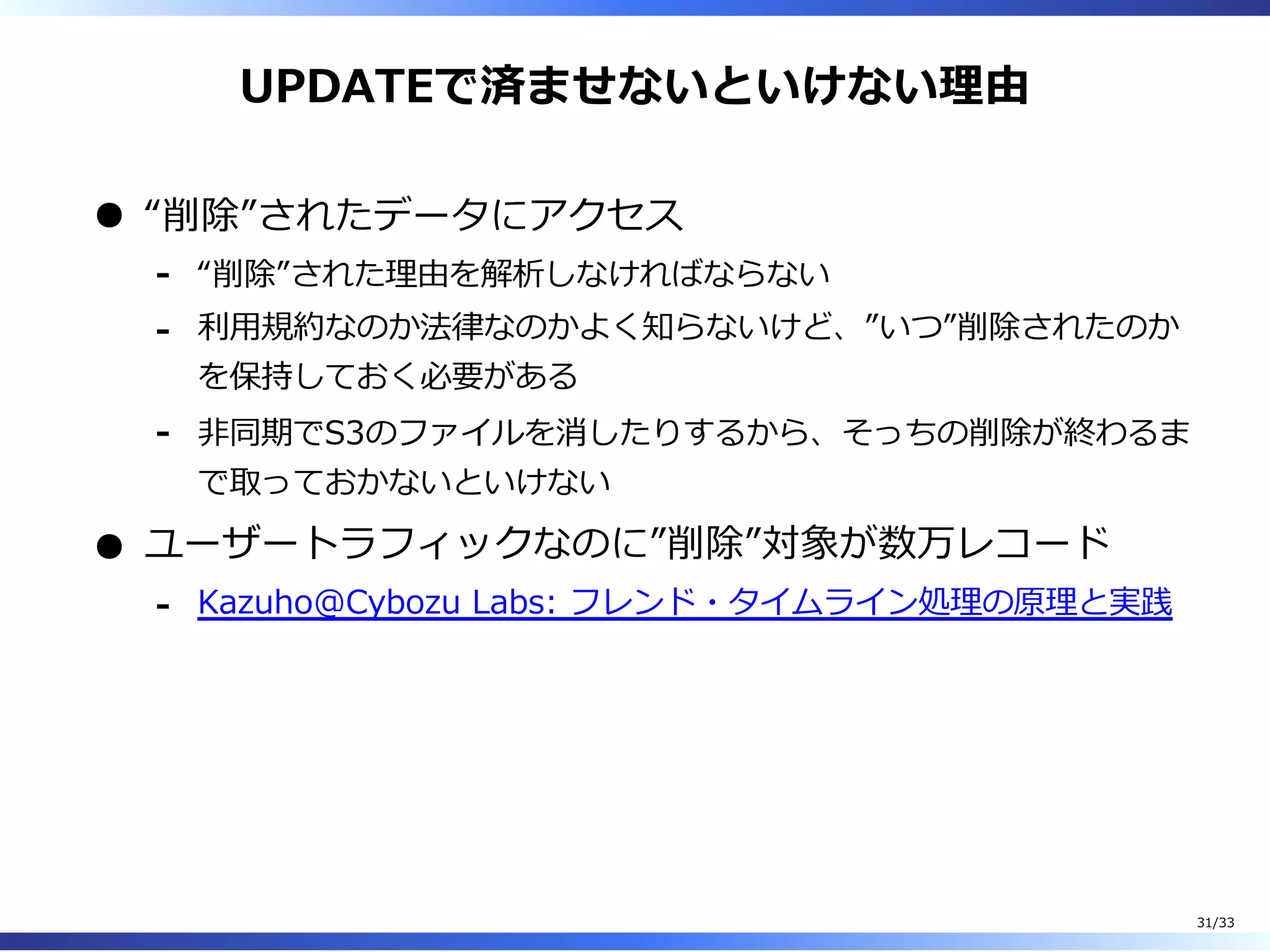 UPDATEで済ませないといけない理由
“削除”されたデータにアクセス
“削除”された理由を解析しなければならない-
利⽤規約なのか法律なのかよく知らないけど、”いつ”削除されたのか
を保持しておく必要がある
-
非同期でS3のファイルを消したりするから、そっちの削除が終わるま
で取っておかないといけない
-
ユーザートラフィックなのに”削除”対象が数万レコード
Kazuho@Cybozu Labs: フレンド・タイムライン処理の原理と実践-
31/33
 