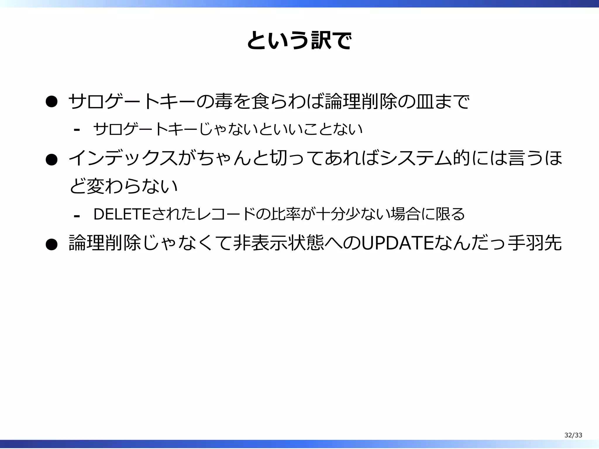 という訳で
サロゲートキーの毒を⾷らわば論理削除の皿まで
サロゲートキーじゃないといいことない-
インデックスがちゃんと切ってあればシステム的には⾔うほ
ど変わらない
DELETEされたレコードの⽐率が⼗分少ない場合に限る-
論理削除じゃなくて非表⽰状態へのUPDATEなんだっ⼿⽻先
32/33
 